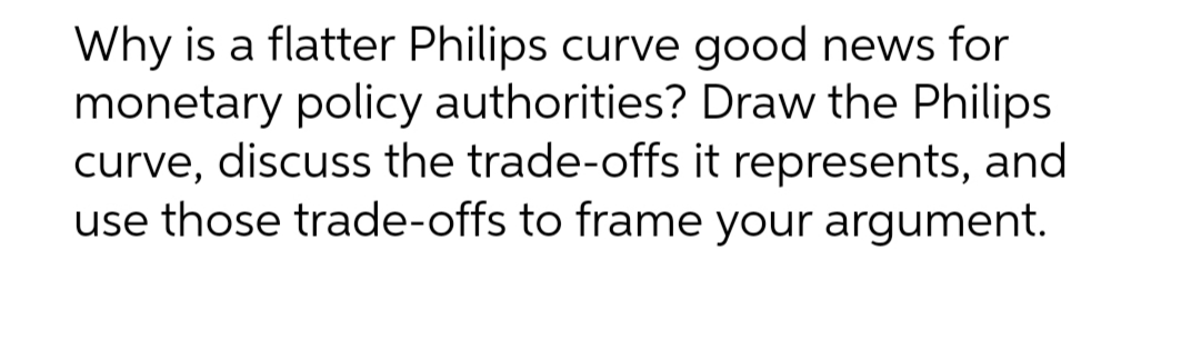 Why is a flatter Philips curve good news for
monetary policy authorities? Draw the Philips
curve, discuss the trade-offs it represents, and
use those trade-offs to frame your argument.
