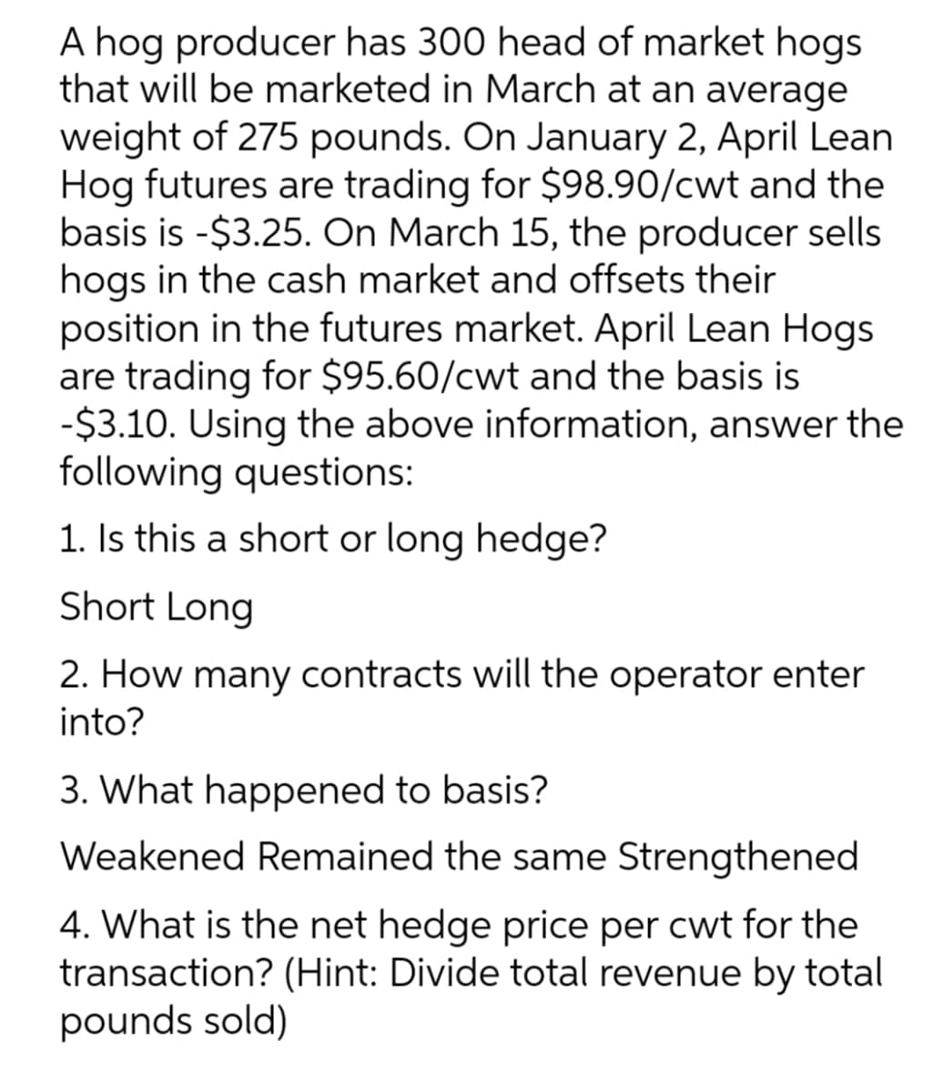 A hog producer has 300 head of market hogs
that will be marketed in March at an average
weight of 275 pounds. On January 2, April Lean
Hog futures are trading for $98.90/cwt and the
basis is -$3.25. On March 15, the producer sells
hogs in the cash market and offsets their
position in the futures market. April Lean Hogs
are trading for $95.60/cwt and the basis is
-$3.10. Using the above information, answer the
following questions:
1. Is this a short or long hedge?
Short Long
2. How many contracts will the operator enter
into?
3. What happened to basis?
Weakened Remained the same Strengthened
4. What is the net hedge price per cwt for the
transaction? (Hint: Divide total revenue by total
pounds sold)