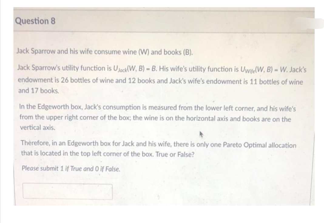 Question 8
Jack Sparrow and his wife consume wine (W) and books (B).
Jack Sparrow's utility function is Ujack(W, B)= B. His wife's utility function is Uwife(W, B) - W. Jack's
endowment is 26 bottles of wine and 12 books and Jack's wife's endowment is 11 bottles of wine
and 17 books.
In the Edgeworth box, Jack's consumption is measured from the lower left corner, and his wife's
from the upper right corner of the box; the wine is on the horizontal axis and books are on the
vertical axis.
Therefore, in an Edgeworth box for Jack and his wife, there is only one Pareto Optimal allocation
that is located in the top left corner of the box. True or False?
Please submit 1 if True and 0 if False.