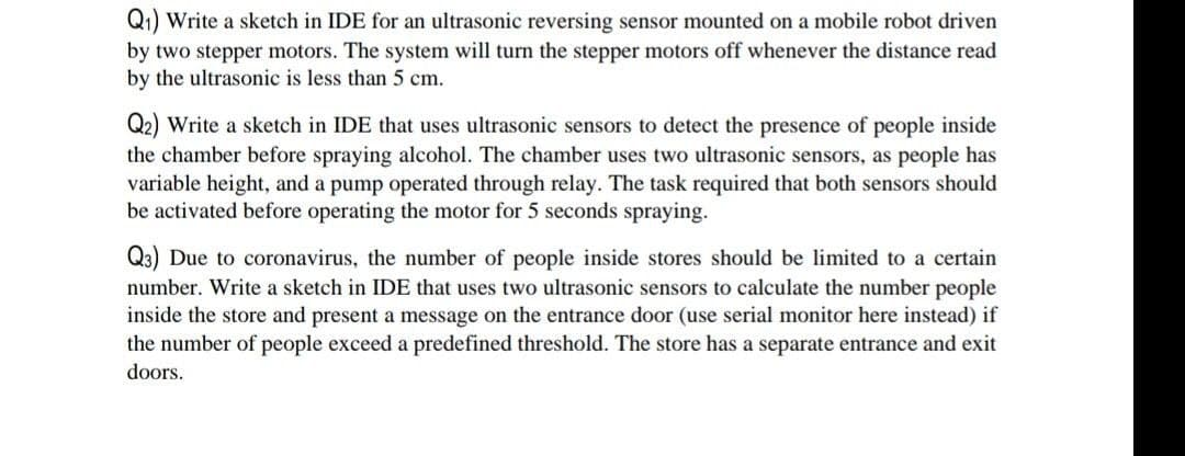 Q1) Write a sketch in IDE for an ultrasonic reversing sensor mounted on a mobile robot driven
by two stepper motors. The system will turn the stepper motors off whenever the distance read
by the ultrasonic is less than 5 cm.
Q2) Write a sketch in IDE that uses ultrasonic sensors to detect the presence of people inside
the chamber before spraying alcohol. The chamber uses two ultrasonic sensors, as people has
variable height, and a pump operated through relay. The task required that both sensors should
be activated before operating the motor for 5 seconds spraying.
Q3) Due to coronavirus, the number of people inside stores should be limited to a certain
number. Write a sketch in IDE that uses two ultrasonic sensors to calculate the number people
inside the store and present a message on the entrance door (use serial monitor here instead) if
the number of people exceed a predefined threshold. The store has a separate entrance and exit
doors.
