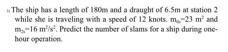 3) The ship has a length of 180m and a draught of 6.5m at station 2
while she is traveling with a speed of 12 knots. mo=23 m? and
m,=16 m?/s. Predict the number of slams for a ship during one-
hour operation.
