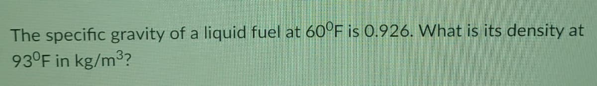 The specific gravity of a liquid fuel at 60°F is 0.926. What is its density at
93°F in kg/m3?
