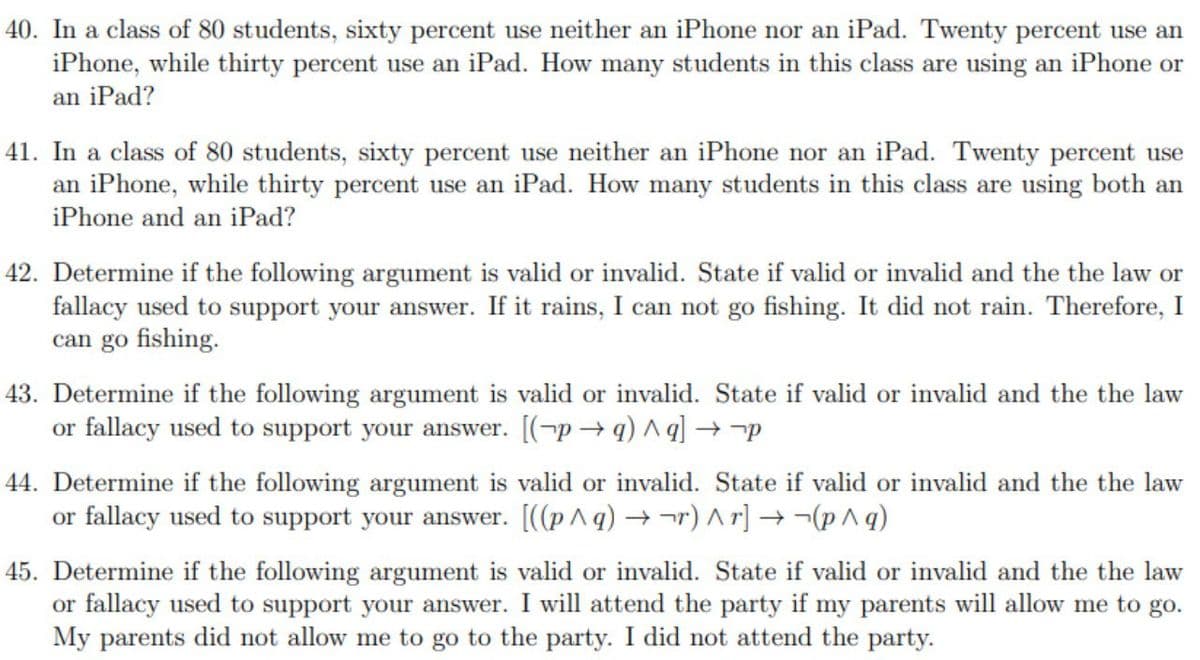 40. In a class of 80 students, sixty percent use neither an iPhone nor an iPad. Twenty percent use an
iPhone, while thirty percent use an iPad. How many students in this class are using an iPhone or
an iPad?
41. In a class of 80 students, sixty percent use neither an iPhone nor an iPad. Twenty percent use
an iPhone, while thirty percent use an iPad. How many students in this class are using both an
iPhone and an iPad?
42. Determine if the following argument is valid or invalid. State if valid or invalid and the the law or
fallacy used to support your answer. If it rains, I can not go fishing. It did not rain. Therefore, I
can go fishing.
43. Determine if the following argument is valid or invalid. State if valid or invalid and the the law
or fallacy used to support your answer. [(-p → q) ^ q] → -p
44. Determine if the following argument is valid or invalid. State if valid or invalid and the the law
or fallacy used to support your answer. [((pAq) →¬r) Ar] → -¬(p^q)
45. Determine if the following argument is valid or invalid. State if valid or invalid and the the law
or fallacy used to support your answer. I will attend the party if my parents will allow me to go.
My parents did not allow me to go to the party. I did not attend the party.
