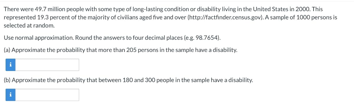 There were 49.7 million people with some type of long-lasting condition or disability living in the United States in 2000. This
represented 19.3 percent of the majority of civilians aged five and over (http://factfinder.census.gov). A sample of 1000 persons is
selected at random.
Use normal approximation. Round the answers to four decimal places (e.g. 98.7654).
(a) Approximate the probability that more than 205 persons in the sample have a disability.
i
(b) Approximate the probability that between 180 and 300 people in the sample have a disability.
i
