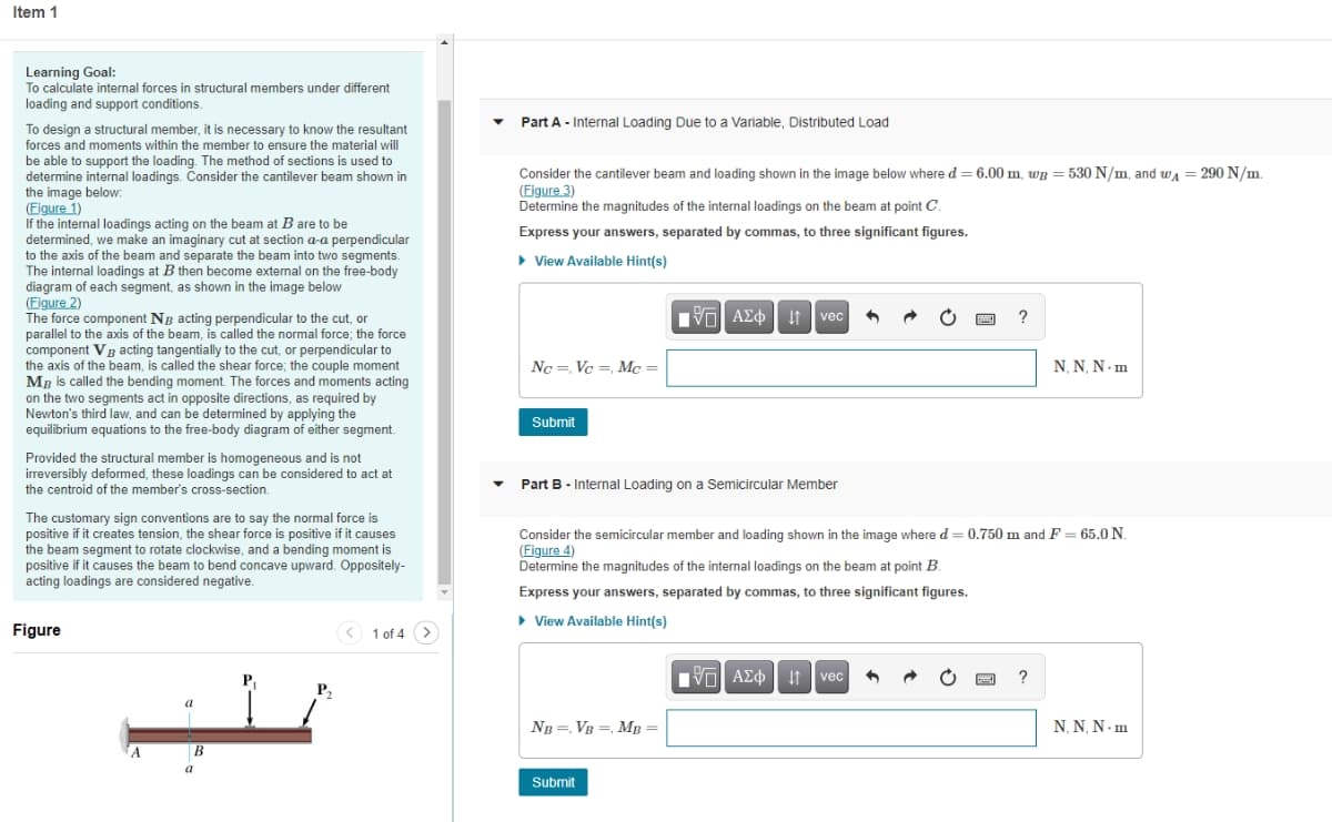 Item 1
Learning Goal:
To calculate internal forces in structural members under different
loading and support conditions.
Part A - Internal Loading Due to a Variable, Distributed Load
To design a structural member, it is necessary to know the resultant
forces and moments within the member to ensure the material will
be able to support the loading. The method of sections is used to
determine internal loadings. Consider the cantilever beam shown in
Consider the cantilever beam and loading shown in the image below where d = 6.00 m, wp = 530 N/m, and wa = 290 N/m.
(Figure 3)
Determine the magnitudes of the internal loadings on the beam at point C.
the image below:
(Figure 1)
If the internal loadings acting on the beam at B are to be
determined, we make an imaginary cut at section a-a perpendicular
to the axis of the beam and separate the beam into two segments.
The internal loadings at B then become external on the free-body
diagram of each segment, as shown in the image below
(Figure 2)
The force component NB acting perpendicular to the cut, or
parallel to the axis of the beam, is called the normal force; the force
component Vg acting tangentially to the cut, or perpendicular to
the axis of the beam, is called the shear force; the couple moment
Mg is called the bending moment. The forces and moments acting
on the two segments act in opposite directions, as required by
Newton's third law, and can be determined by applying the
equilibrium equations to the free-body diagram of either segment.
Express your answers, separated by commas, to three significant figures.
> View Available Hint(s)
Nνα ΑΣφ
I1 vec
?
Nc =, Vc =, Mc =
N, N, N - m
Submit
Provided the structural member is homogeneous and is not
irreversibly deformed, these loadings can be considered to act at
the centroid of the member's cross-section.
Part B - Internal Loading on a Semicircular Member
The customary sign conventions are to say the normal force is
positive if it creates tension, the shear force is positive if it causes
the beam segment to rotate clockwise, and a bending moment is
positive if it causes the beam to bend concave upward. Oppositely-
acting loadings are considered negative.
Consider the semicircular member and loading shown in the image where d = 0.750 m and F = 65.0 N.
(Figure 4)
Determine the magnitudes of the internal loadings on the beam at point B.
Express your answers, separated by commas, to three significant figures.
• View Available Hint(s)
Figure
< 1 of 4 >
P,
V AZO It vec
P2
a
NB =, VB =, MB =
Ν.N. Ν. m
В
a
Submit
