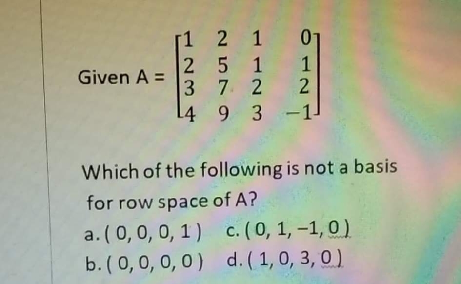 1 2 1 01
2 5 1 1
3 7 2
L4_9 3 -1
Given A =
Which of the following is not a basis
for row space of A?
a. (0,0, 0, 1) c. (0, 1, –1, 0 )
b. (0, 0, 0, 0) d. (1, 0, 3, 0)
