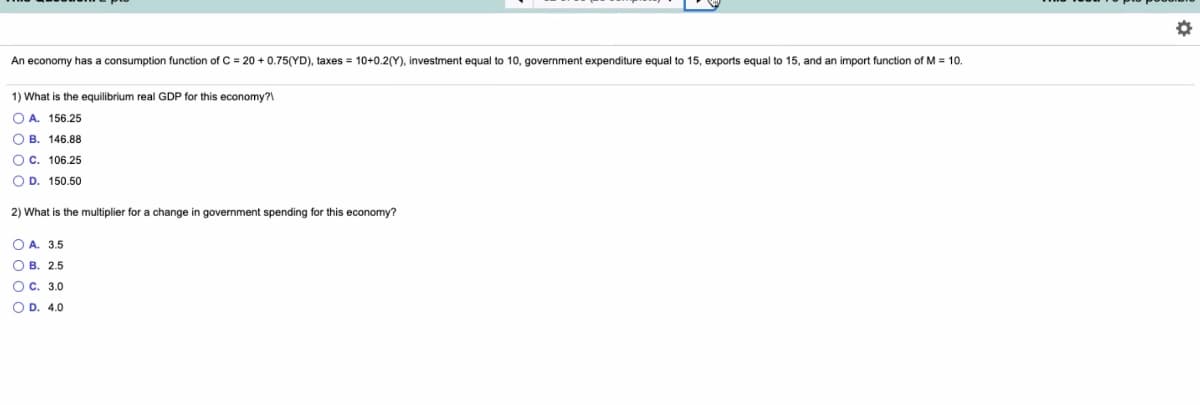 An economy has a consumption function of C = 20 + 0.75(YD), taxes = 10+0.2(Y), investment equal to 10, government expenditure equal to 15, exports equal to 15, and an import function of M = 10.
1) What is the equilibrium real GDP for this economy?
O A. 156.25
O B. 146.88
Oc. 106.25
O D. 150.50
2) What is the multiplier for a change in government spending for this economy?
O A. 3.5
O B. 2.5
O c. 3.0
O D. 4.0
