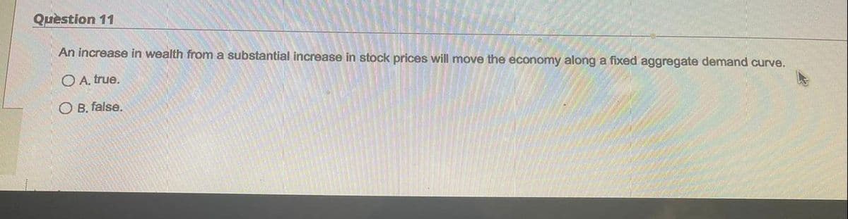 Question 11
An increase in wealth from a substantial increase in stock prices will move the economy along a fixed aggregate demand curve.
O A. true.
O B. false.
