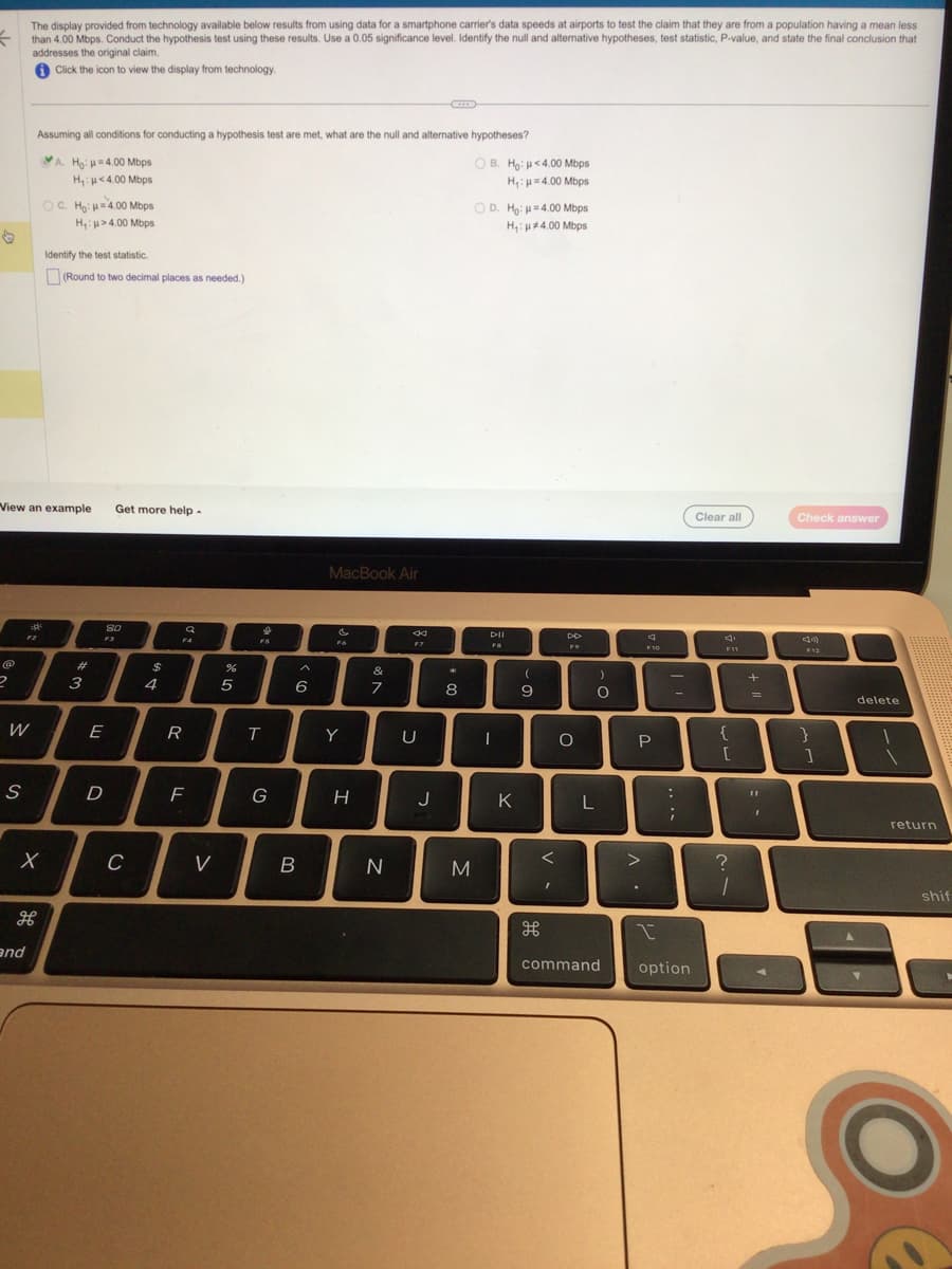 The display provided from technology available below results from using data for a smartphone carrier's data speeds at airports to test the claim that they are from a population having a mean less
f than 4.00 Mbps. Conduct the hypothesis test using these results. Use a 0.05 significance level. Identify the null and alternative hypotheses, test statistic, P-value, and state the final conclusion that
addresses the original claim.
Click the icon to view the display from technology.
@
2
View an example Get more help.
W
S
Assuming all conditions for conducting a hypothesis test are met, what are the null and alternative hypotheses?
A. Ho: =4.00 Mbps
H₁: <4.00 Mbps
and
OC. Ho: H=4.00 Mbps
H₁:μ>4.00 Mbps
मे
Identify the test statistic.
(Round to two decimal places as needed.)
X
#
3
E
80
F3
D
C
$
4
Q
20
F4
R
F
V
%
5
FS
T
G
A
6
B
MacBook Air
F6
Y
H
&
7
N
8
F7
U
C
J
*
8
M
OB. Ho: <4.00 Mbps
H₁: p=4.00 Mbps
OD. Ho: H=4.00 Mbps
H₁: 4.00 Mbps
DII
FB
T
K
(
9
<
DD
F9
O
L
)
O
command
P
>
F10
.
:
-
;
I
option
Clear all
{
[
?
1
+
=
11
Check answer
F12
}
1
delete
return
shif
C
