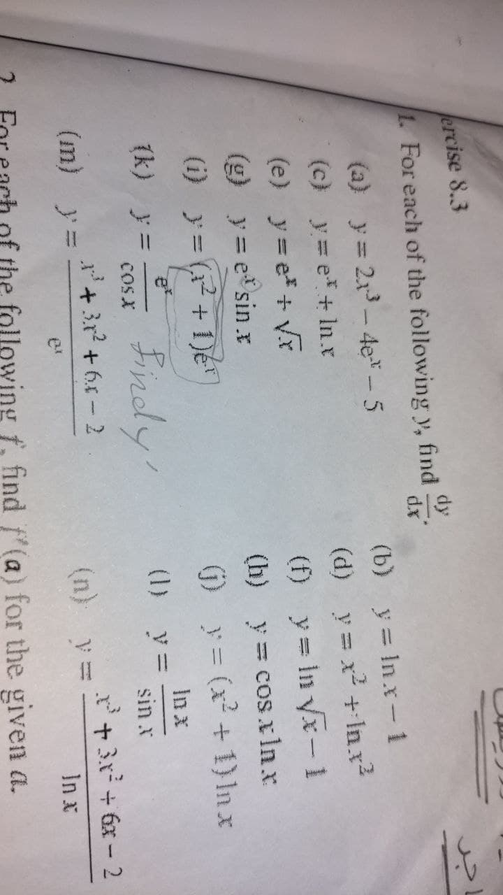 ercise 8.3
dy
1. For each of the following y, find
dx
(a) y= 2x3- 4e*-5
(b) y= In.x- 1
(d) y = x + In.x2
(f) y = in yx-1
(h) y= cos.xlnx
(c) y= e*+ In.x
(e) y= e+ Vx
(g) y= e sin.x
(j) y= (x + 1) In x
In x
(1) y=
(i) y= (+ 1)e
(k) y =
COSX
Bindy'
sin x
+ 3r? + 64 - 2
+3x + 6x - 2
(m) y=
(n) y =
In x
the following f, find f'(a) for the given a.
