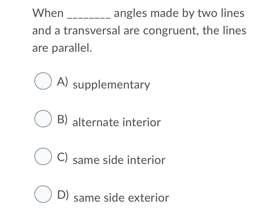 When
angles made by two lines
and a transversal are congruent, the lines
are parallel.
O
A) supplementary
O B) alternate interior
C)
same side interior
O D) same side exterior
