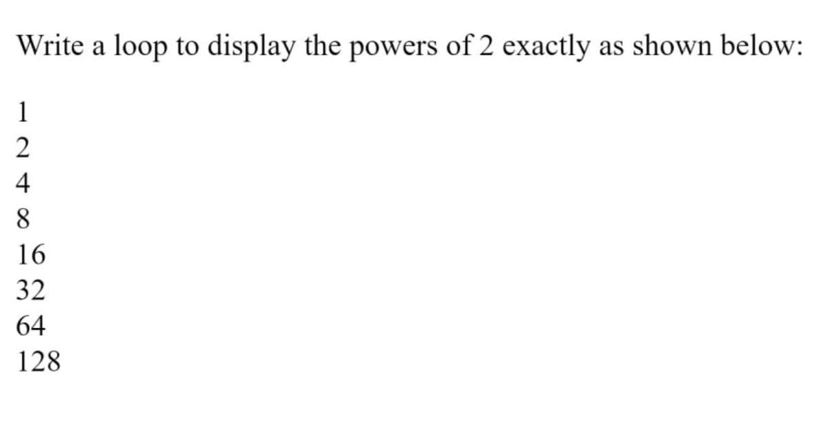 Write a loop to display the powers of 2 exactly as shown below:
1
4
8
16
32
64
128
