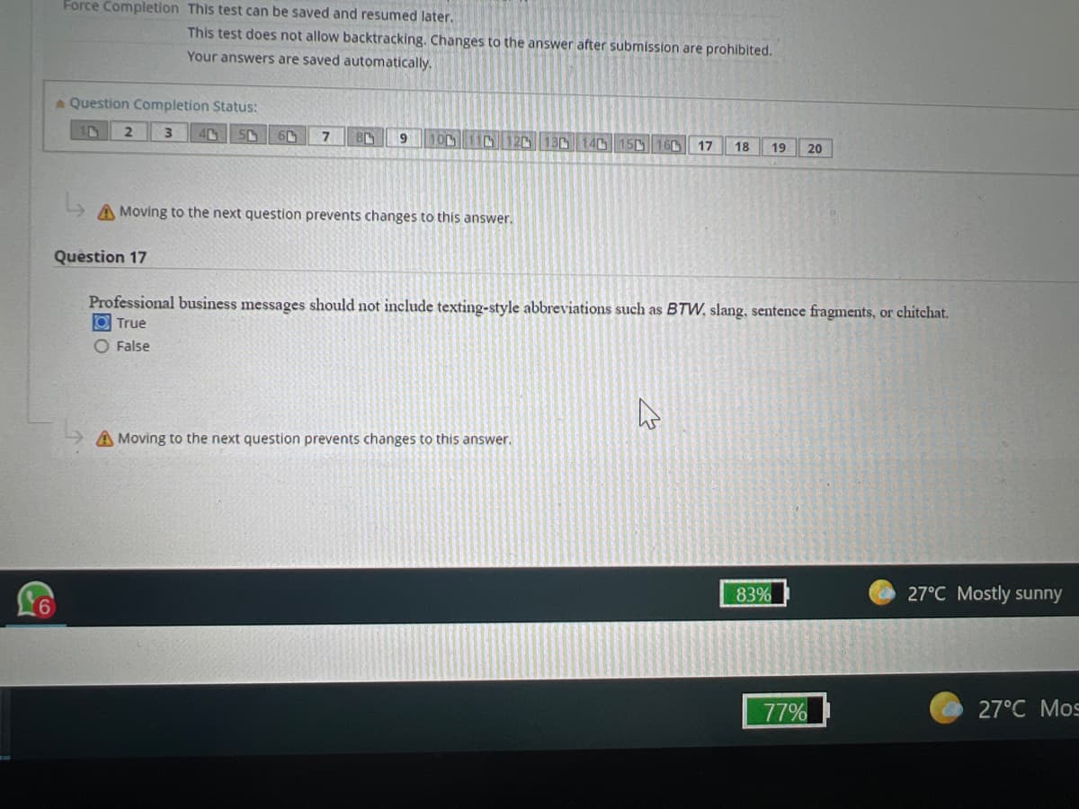 Force Completion This test can be saved and resumed later.
This test does not allow backtracking. Changes to the answer after submission are prohibited.
Your answers are saved automatically.
A Question Completion Status:
1
2
3
60
7
BL 9 100 110 120 130 140 150 60 17 18 19 20
A Moving to the next question prevents changes to this answer.
Question 17
Professional business messages should not include texting-style abbreviations such as BTW, slang, sentence fragments, or chitchat.
O True
False
A Moving to the next question prevents changes to this answer.
4
83%
77%
27°C Mostly sunny
27°C Mos