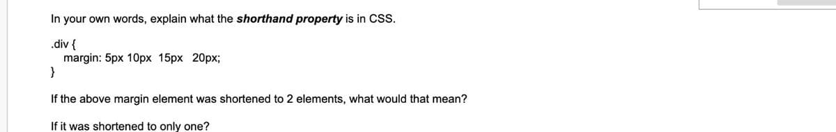 In your own words, explain what the shorthand property is in CSS.
.div {
margin: 5px 10px 15px 20px;
}
If the above margin element was shortened to 2 elements, what would that mean?
If it was shortened to only one?
