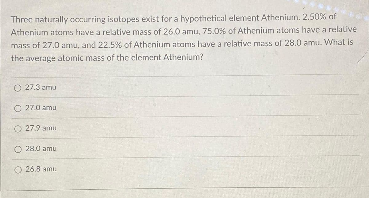 Three naturally occurring isotopes exist for a hypothetical element Athenium. 2.50% of
Athenium atoms have a relative mass of 26.0 amu, 75.0% of Athenium atoms have a relative
mass of 27.0 amu, and 22.5% of Athenium atoms have a relative mass of 28.0 amu. What is
the average atomic mass of the element Athenium?
O 27.3 amu
O 27.0 amu
O 27.9 amu
O 28.0 amu
O 26.8 amu