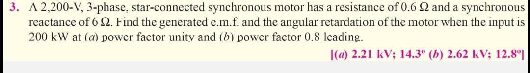 3. A 2,200-V, 3-phase, star-connected synchronous motor has a resistance of 0.6Q and a synchronous
reactance of 6 2. Find the generated e.m.f. and the angular retardation of the motor when the input is
200 kW at (a) power factor unity and (b) power factor 0.8 leading.
|(a) 2.21 kV; 14.3° (b) 2.62 kV; 12.8°]
