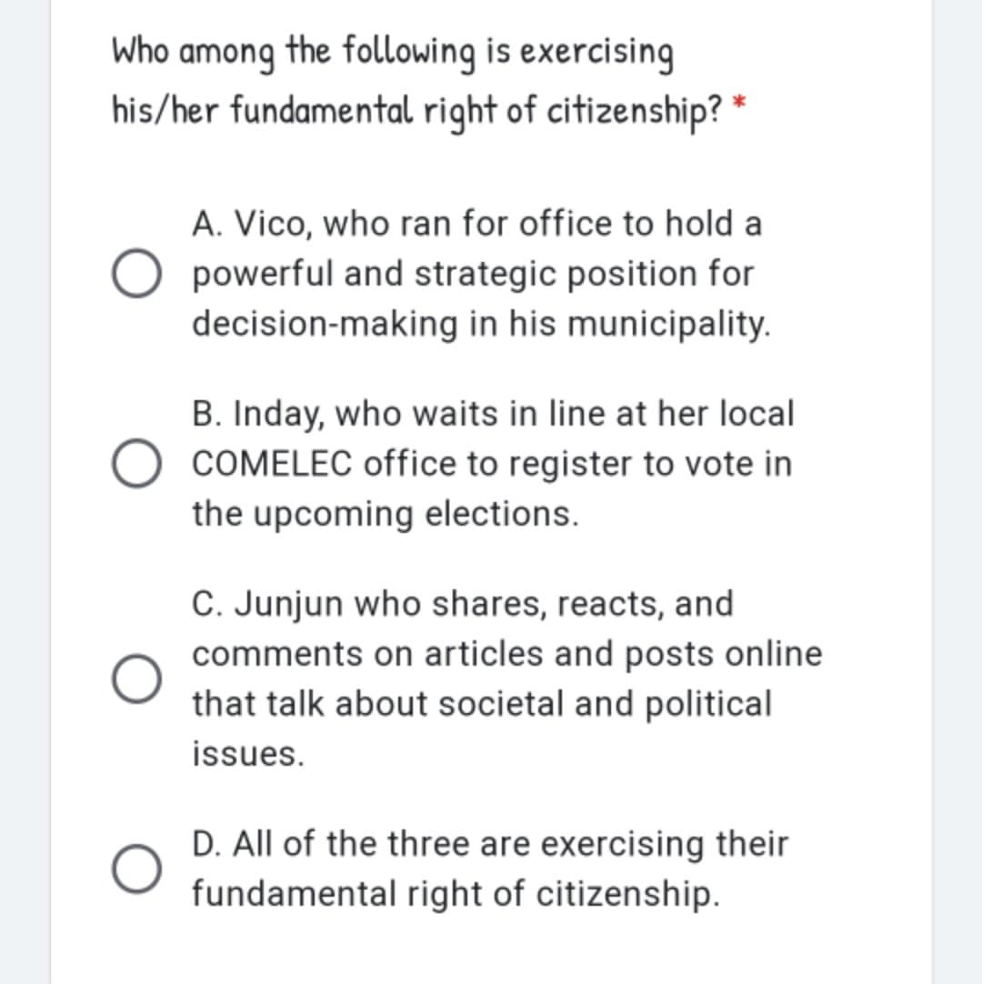 Who among the following is exercising
his/her fundamental right of citizenship? *
A. Vico, who ran for office to hold a
O powerful and strategic position for
decision-making in his municipality.
B. Inday, who waits in line at her local
COMELEC office to register to vote in
the upcoming elections.
C. Junjun who shares, reacts, and
comments on articles and posts online
that talk about societal and political
issues.
D. All of the three are exercising their
fundamental right of citizenship.
