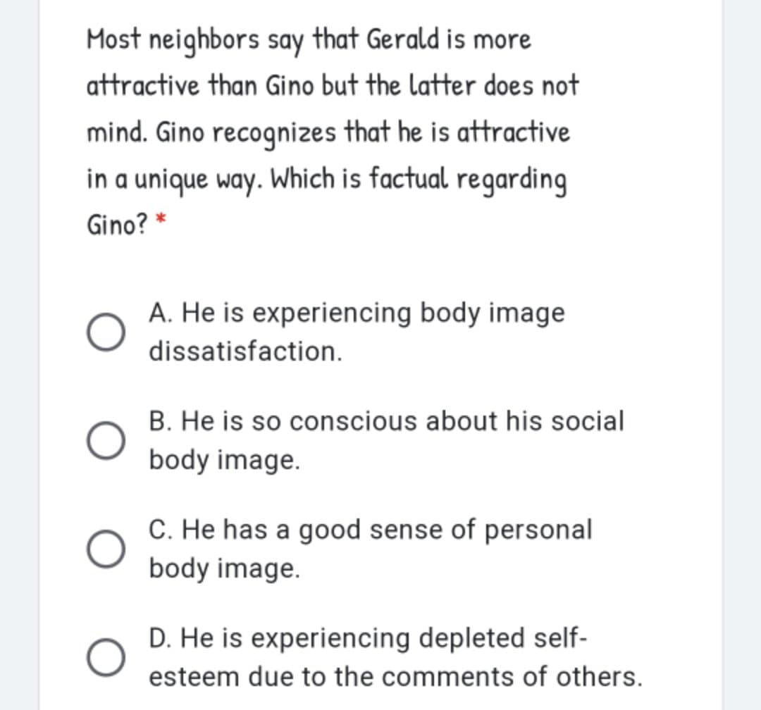 Most neighbors say that Gerald is more
attractive than Gino but the latter does not
mind. Gino recognizes that he is attractive
in a unique way. Which is factual regarding
Gino? *
A. He is experiencing body image
dissatisfaction.
B. He is so conscious about his social
body image.
C. He has a good sense of personal
body image.
D. He is experiencing depleted self-
esteem due to the comments of others.
