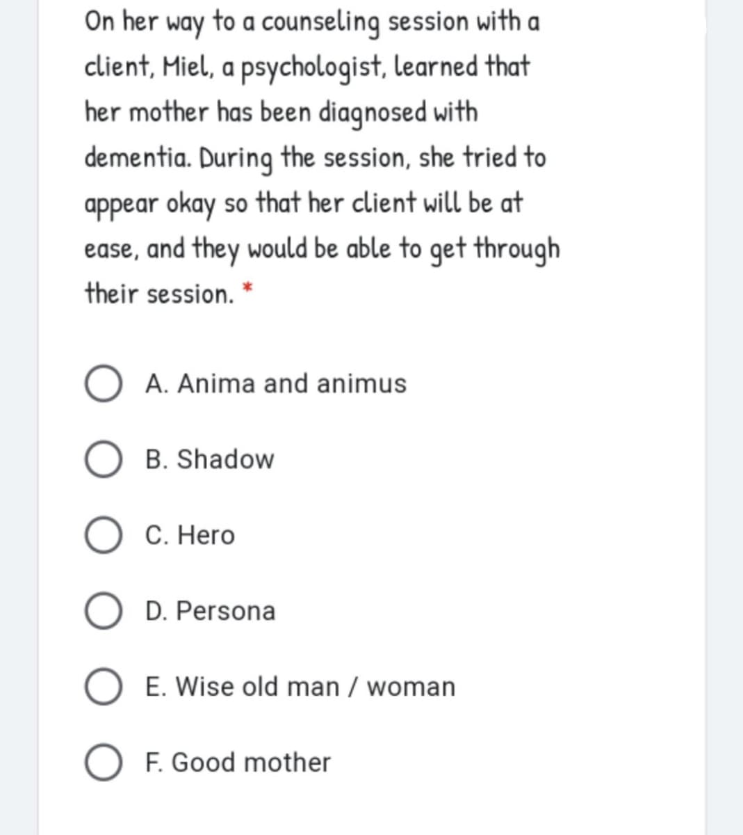 On her
way
to a counseling session with a
client, Miel, a psychologist, learned that
her mother has been diagnosed with
dementia. During the session, she tried to
appear okay so that her client will be at
ease, and they would be able to get through
their session.
O A. Anima and animus
B. Shadow
C. Hero
D. Persona
E. Wise old man / woman
O F. Good mother
