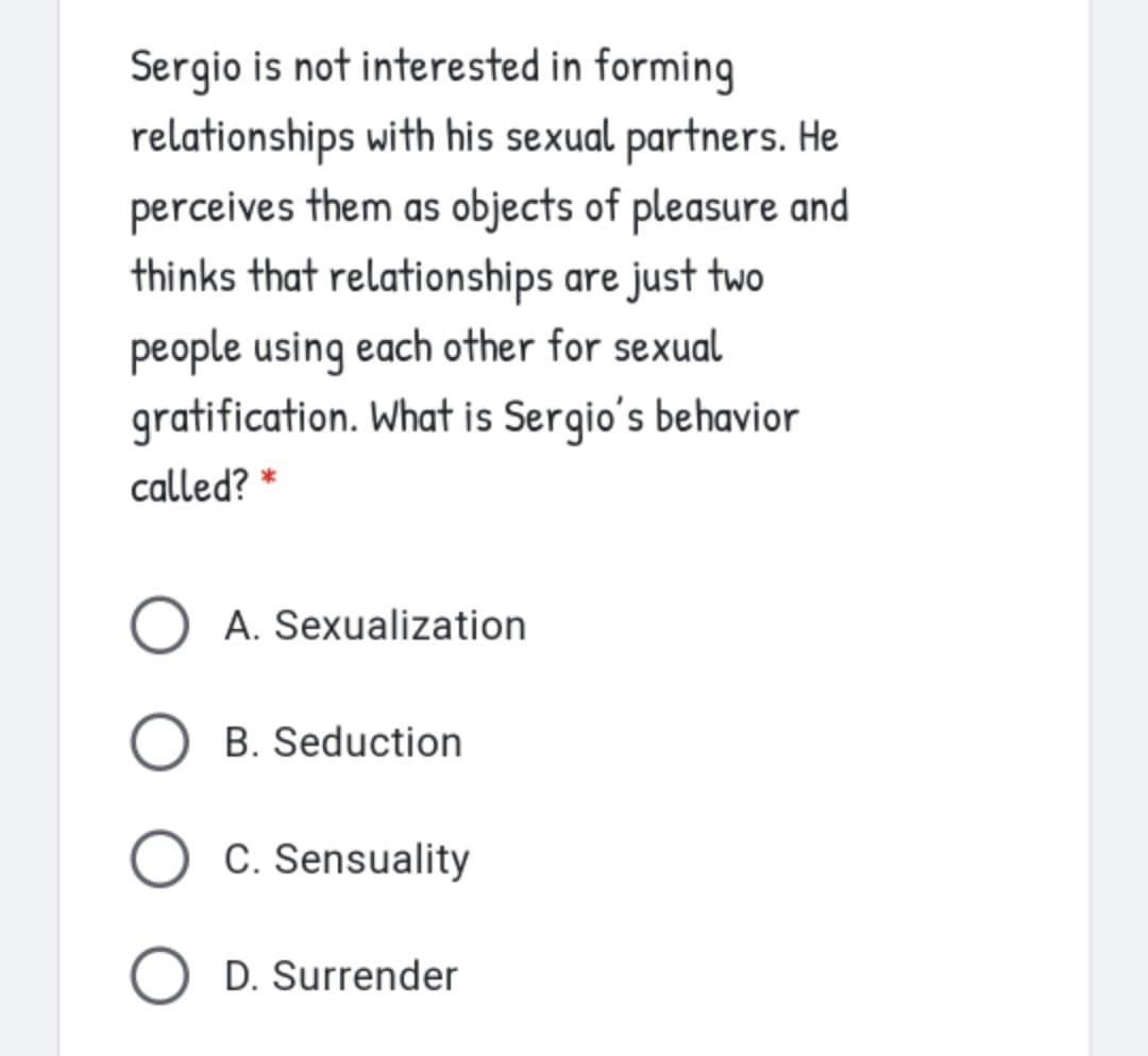 Sergio is not interested in forming
relationships with his sexual partners. He
perceives them as objects of pleasure and
thinks that relationships are just two
people using each other for sexual
gratification. What is Sergio's behavior
called? *
A. Sexualization
O B. Seduction
O C. Sensuality
O D. Surrender
