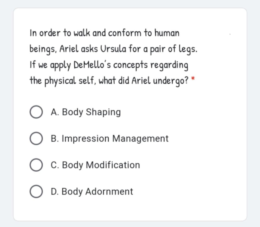 In order to walk and conform to human
beings, Ariel asks Ursula for a pair of legs.
If we apply DeMello's concepts regarding
the physical self, what did Ariel undergo? *
O A. Body Shaping
B. Impression Management
C. Body Modification
O D. Body Adornment
