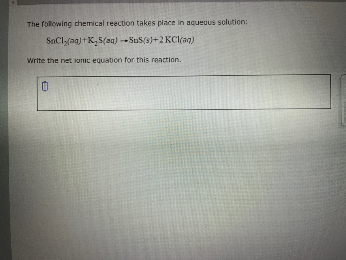 The following chemical reaction takes place in aqueous solution:
SnCl,(aq)+K,S(aq) SnS(s)+2 KCl(aq)
Write the net ionic equation for this reaction.
