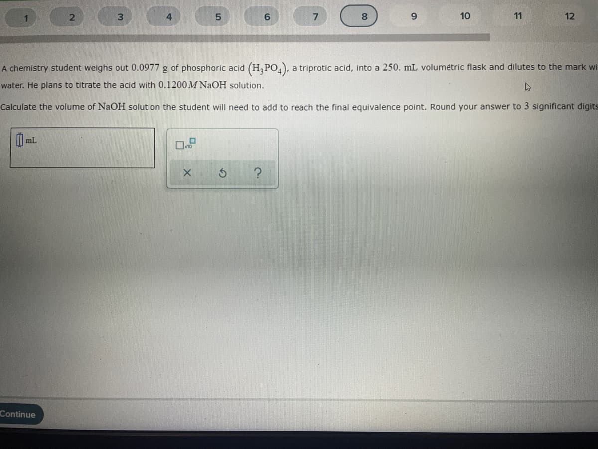 1
4.
9.
10
11
12
A chemistry student weighs out 0.0977 g of phosphoric acid (H,PO,), a triprotic acid, into a 250. mL volumétric flask and dilutes to the mark wi
water. He plans to titrate the acid with 0.1200M NAOH solution.
Calculate the volume of NaOH solution the student will need to add to reach the final equivalence point. Round your answer to 3 significant digits
Continue

