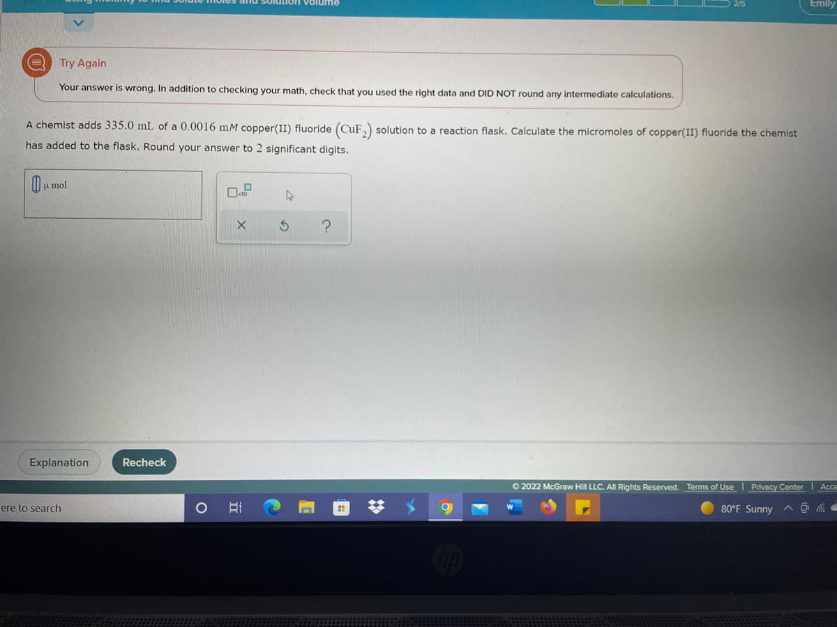 and solution volume
Emily
Try Again
Your answer is wrong. In addition to checking your math, check that you used the right data and DID NOT round any intermediate calculations.
A chemist adds 335.0 mL of a 0.0016 mM copper(II) fluoride (CuF,) solution to a reaction flask. Calculate the micromoles of copper(II) fluoride the chemist
has added to the flask. Round your answer to 2 significant digits.
u mol
Explanation
Recheck
O 2022 McGraw Hill LLC. All Rights Reserved. Terms of Use Privacy Center Acce
ere to search
80°F Sunny
