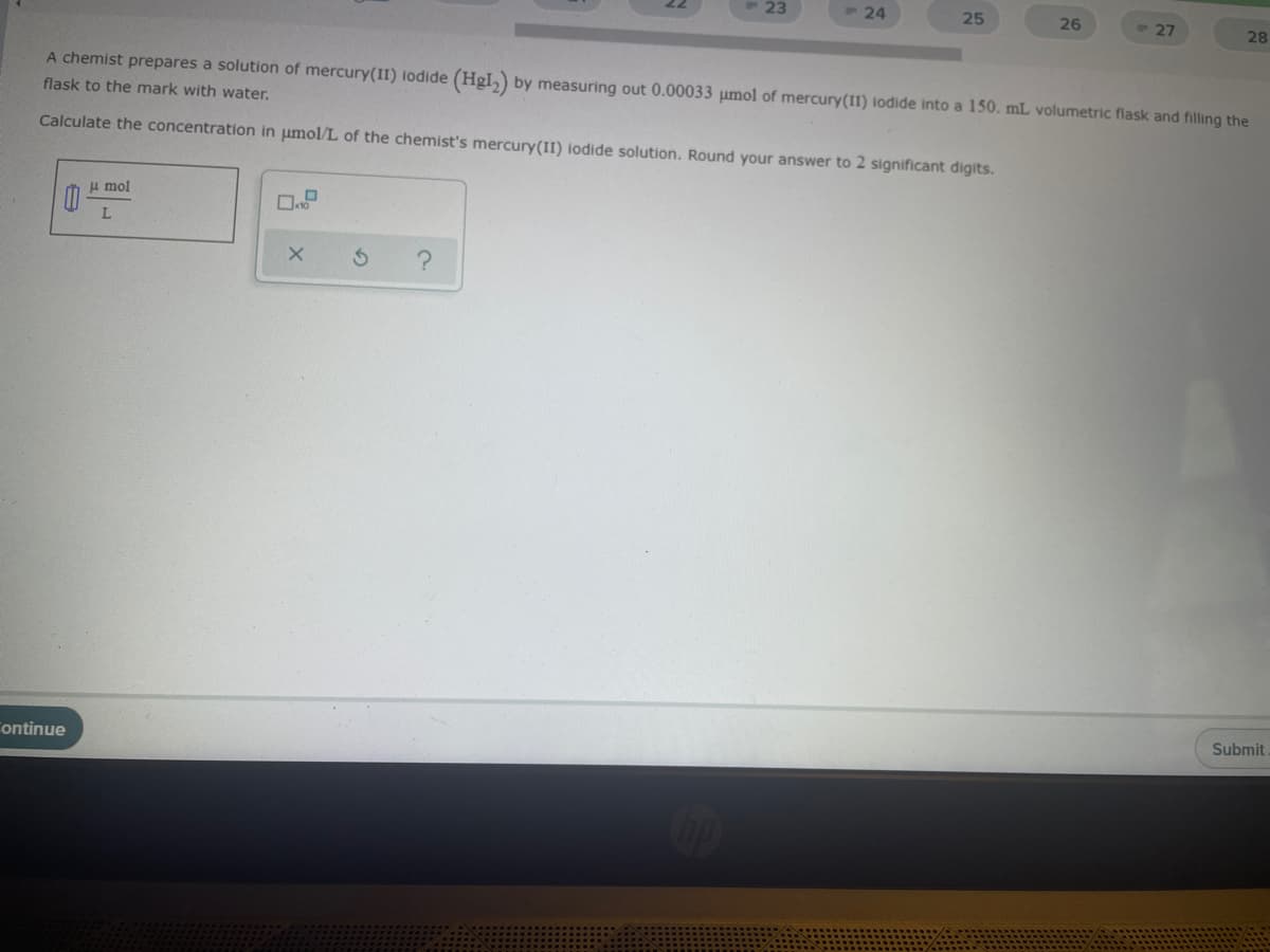 23
24
25
26
27
28
A chemist prepares a solution of mercury(II) lodide (HgI,) by measuring out 0.00033 umol of mercury(II) iodide into a 150. mL volumetric flask and filling the
flask to the mark with water.
Calculate the concentration in umol/L of the chemist's mercury(II) iodide solution. Round your answer to 2 significant digits.
H mol
L.
Submit
ontinue
