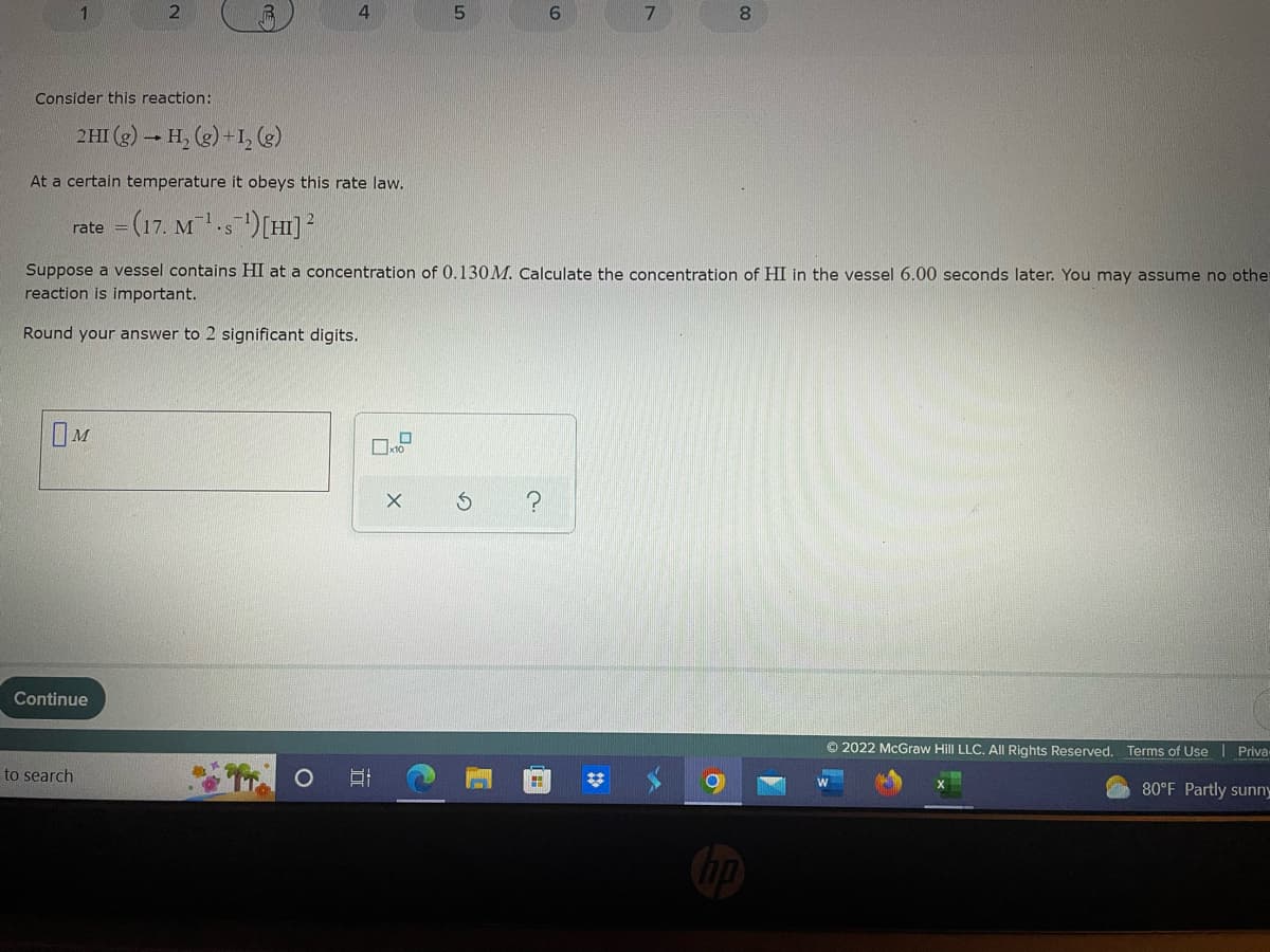 2
4
6
7
8
Consider this reaction:
2HI (g) → H₂(g) + 1₂ (g)
At a certain temperature it obeys this rate law.
rate=
=(17. M 1.s')[HI]
Suppose a vessel contains HI at a concentration of 0.130M. Calculate the concentration of HI in the vessel 6.00 seconds later. You may assume no othe
reaction is important.
Round your answer to 2 significant digits.
OM
?
Continue
Ⓒ2022 McGraw Hill LLC. All Rights Reserved. Terms of Use | Priva-
80°F Partly sunny
to search
☐x10
X
t
5
S
H
#