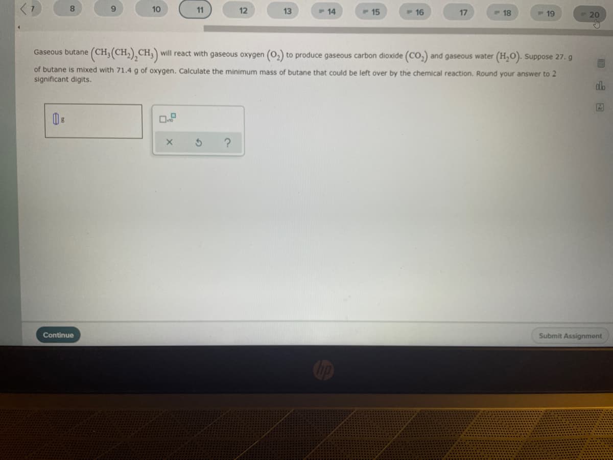 10
11
12
13
- 14
F 15
16
17
18
19
20
(CH,(CH,),CH,)
Gaseous butane (CH,
will react with gaseous oxygen (o,) to produce gaseous carbon dioxide (CO,) and gaseous water (H,O). Suppose 27. g
of butane is mixed with 71.4 g of oxygen. Calculate the minimum mass of butane that could be left over by the chemical reaction. Round your answer to 2
significant digits.
db
Continue
Submit Assignment
