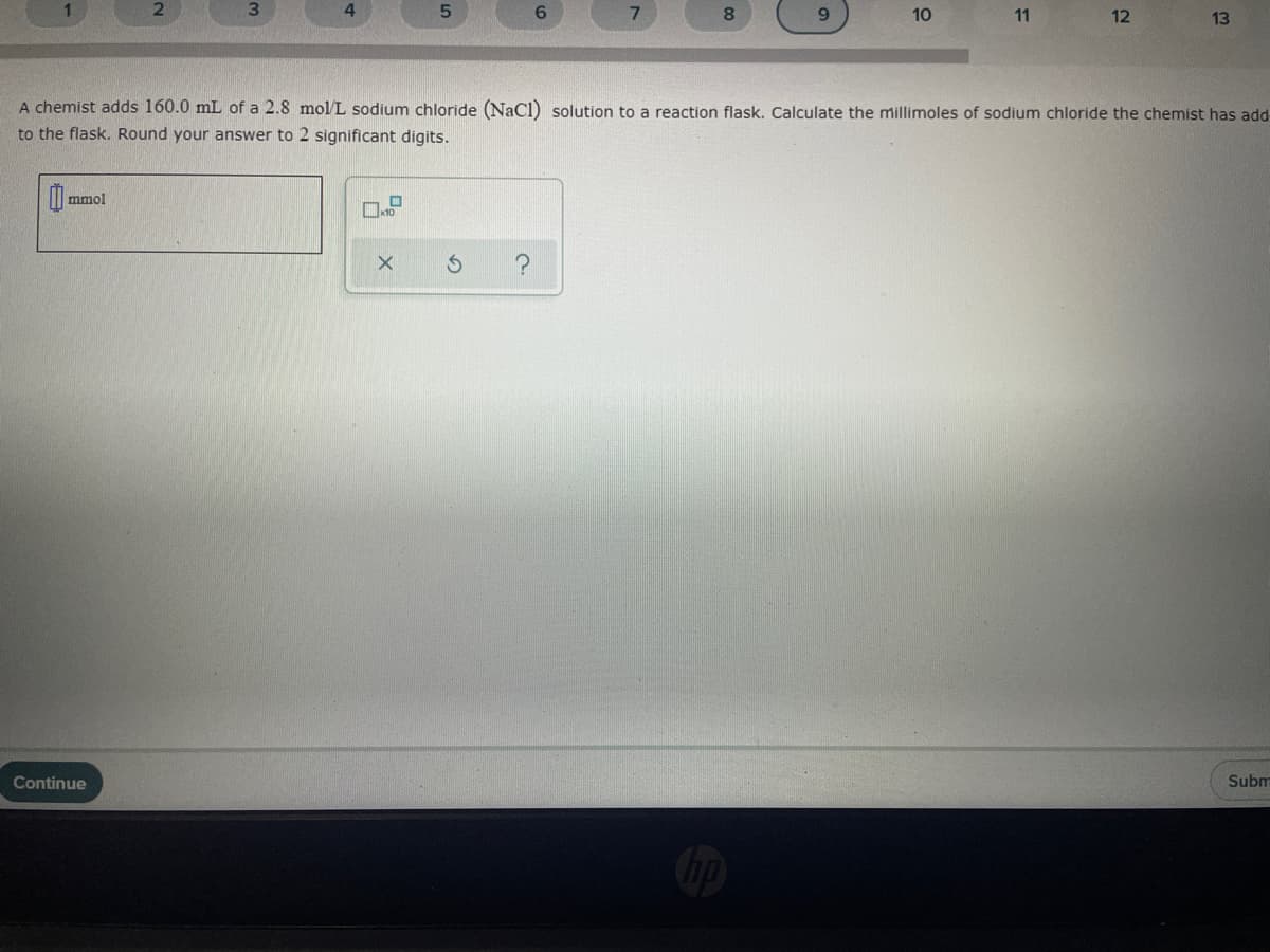 6.
8.
10
11
12
13
A chemist adds 160.0 mL of a 2.8 mol/L sodium chloride (Nacl) solution to a reaction flask. Calculate the millimoles of sodium chloride the chemist has add
to the flask. Round your answer to 2 significant digits.
mmol
Continue
Subm
