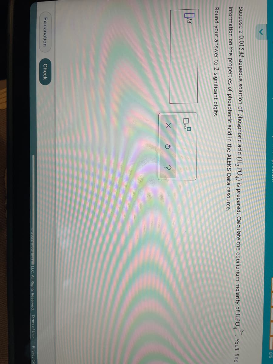 Suppose a 0.015M aqueous solution of phosphoric acid (H3PO4) is prepared. Calculate the equilibrium molarity of HPO4
information on the properties of phosphoric acid in the ALEKS Data resource.
2-
Round your answer to 2 significant digits.
M
Explanation
Check
x10
0/5
You'll find
ⒸZUZZ McCrow LLC. All Rights Reserved. Terms of Use | Privacy Ce