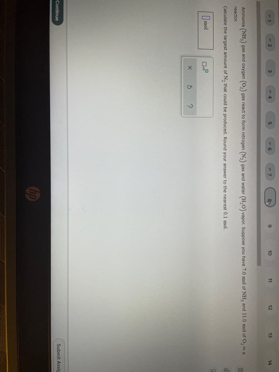 3
8
10
11
12
13
14
Ammonia (NH3) gas and oxygen (O,) gas react to form nitrogen (N,) gas and water (H,O) vapor. Suppose you have 7.0 mol of NH, and 11.0 mol of O, in a
reactor.
Calculate the largest amount of N, that could be produced. Round your answer to the nearest 0.1 mol.
Imol
Continue
Submit Assig
hp
