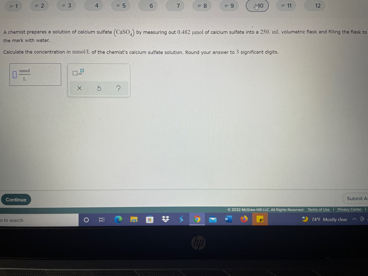 = 1
= 2
= 3
= 5
6.
7
= 8
10
= 11
12
A chemist prepares a solution of calcium sulfate (CaSo,) by measuring out 0.482 umol of calcium sulfate into a 250. mL volumetric flask and filling the flask to
the mark with water.
Calculate the concentration in mmol/L of the chemist's calcium sulfate solution. Round your answer to 3 significant digits.
mmol
Continue
Submit A=
© 2022 McGraw Hill LLC. All Rights Reserved. Terms of Use | Privacy Center
e to search
74°F Mostly clear
立
O
