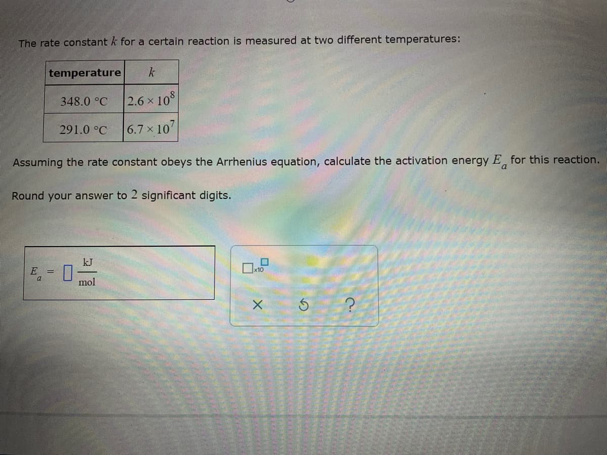 The rate constant k for a certain reaction is measured at two different temperatures:
temperature k
348.0 °C
2.6 x 108
291.0 °C
6.7 x 107
Assuming the rate constant obeys the Arrhenius equation, calculate the activation energy E for this reaction.
a
Round your answer to 2 significant digits.
kJ
E 0
mol
5 ?
X