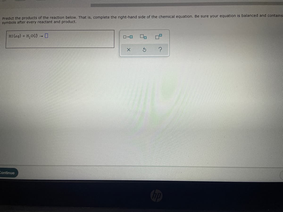 Predict the products of the reaction below. That is, complete the right-hand side of the chemical equation. Be sure your equation is balanced and contains
symbols after every reactant and product.
HI (ag) + H, O(1) -0
Continue
