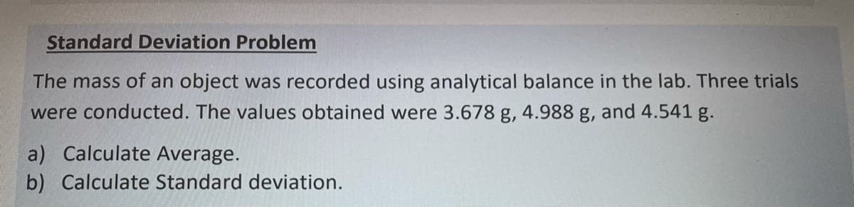 Standard Deviation Problem
The mass of an object was recorded using analytical balance in the lab. Three trials
were conducted. The values obtained were 3.678 g, 4.988 g, and 4.541 g.
a) Calculate Average.
b) Calculate Standard deviation.
