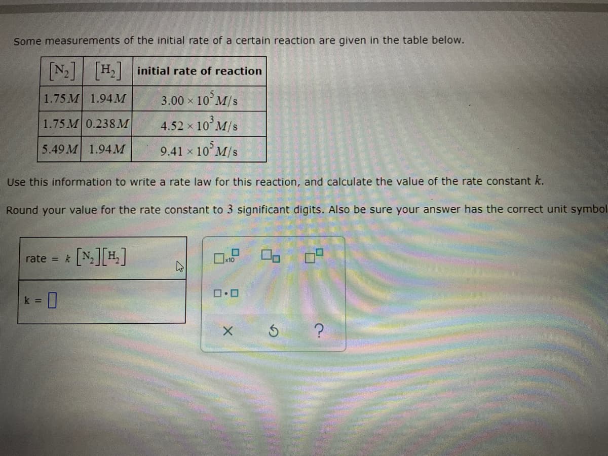 Some measurements of the initial rate of a certain reaction are given in the table below.
[N₂] [H₂] initial rate of reaction
1.75M 1.94 M
3.00 × 10³ M/s
X
1.75M 0.238 M
4.52 × 10³ M/s
5.49M 1.94 M
9.41 × 10³ M/s
Use this information to write a rate law for this reaction, and calculate the value of the rate constant k.
Round your value for the rate constant to 3 significant digits. Also be sure your answer has the correct unit symbol
rate = k
[₂][₂]
= 0
k =
40 20
ロ・ロ
X
> ?