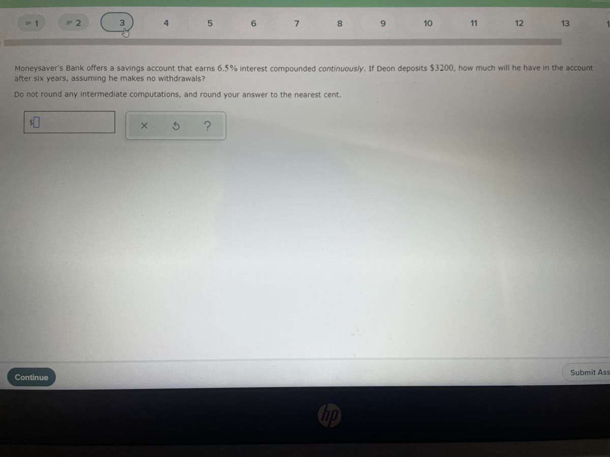 5.
6.
7
8
10
11
12
13
Moneysaver's Bank offers a savings account that earns 6.5% interest compounded continuously. If Deon deposits $3200, how much will he have in the account
after six years, assuming he makes no withdrawals?
Do not round any intermediate computations, and round your answer to the nearest cent.
Submit Ass
Continue
hp
