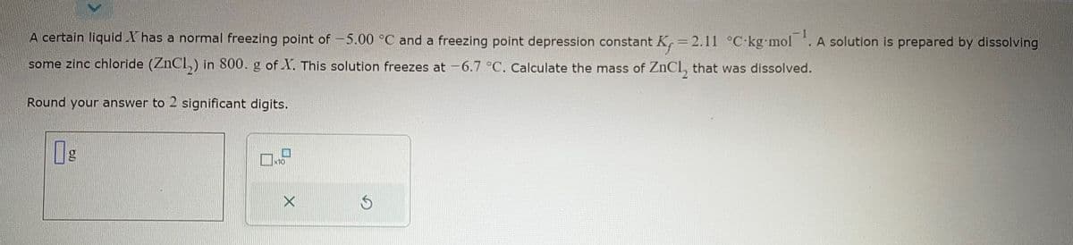 A certain liquid X has a normal freezing point of -5.00 °C and a freezing point depression constant K, = 2.11 °C kg-mol ¹. A solution is prepared by dissolving
some zinc chloride (ZnCl₂) in 800. g of X. This solution freezes at -6.7 °C. Calculate the mass of ZnCl, that was dissolved.
Round your answer to 2 significant digits.
x10
S