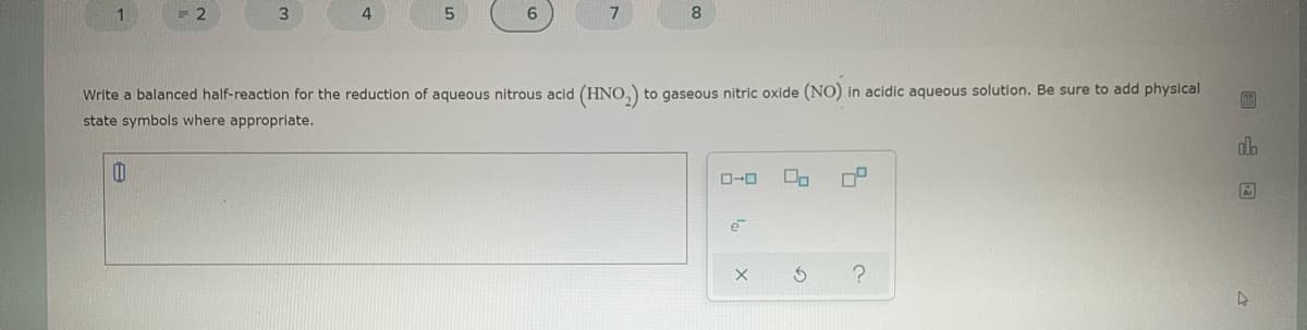 1.
2
3
4
7
8.
Write a balanced half-reaction for the reduction of aqueous nitrous acid (HNO,) to gaseous nitric oxide (NO) in acidic aqueous solution. Be sure to add physical
state symbols where appropriate.
dlo
O-0
