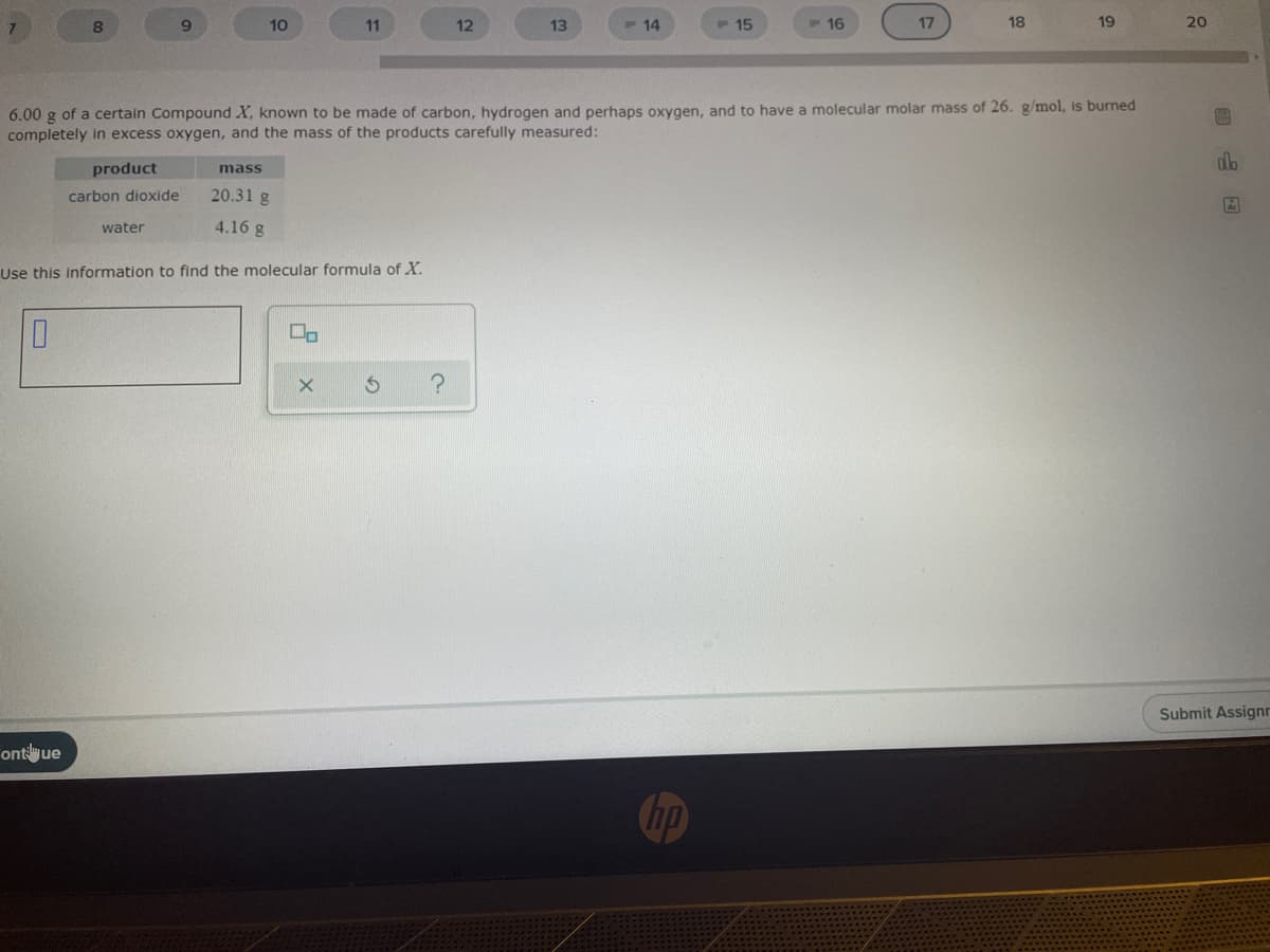 7.
8.
9.
10
11
12
13
F 14
P 15
P16
17
18
19
20
6.00 g of a certain Compound X, known to be made of carbon, hydrogen and perhaps oxygen, and to have a molecular molar mass of 26. g/mol, is burned
completely in excess oxygen, and the mass of the products carefully measured:
product
mass
carbon dioxide
20.31 g
water
4.16 g
Use this information to find the molecular formula of X.
Submit Assignn
ontilyue
Chp
