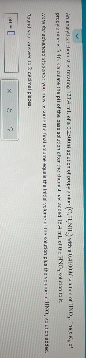 An analytical chemist is titrating 123.4 mL of a 0.2500M solution of propylamine (C₂H-NH₂) with a 0.4100M solution of HNO3. The p K, of
propylamine is 3.46. Calculate the pH of the base solution after the chemist has added 15.4 mL of the HNO3 solution to it.
Note for advanced students: you may assume the final volume equals the initial volume of the solution plus the volume of HNO3 solution added.
Round your answer to 2 decimal places.
pH = 0
X
S ?