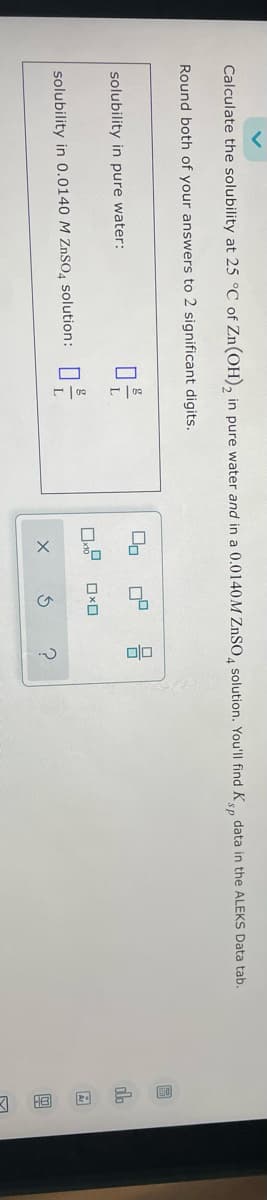 Calculate the solubility at 25 °C of Zn(OH)2 in pure water and in a 0.0140M ZnSO4 solution. You'll find K's, data in the ALEKS Data tab.
Round both of your answers to 2 significant digits.
solubility in pure water:
solubility in 0.0140 M ZnSO4 solution:
ㅁ은
ㅁ을
몸
ㅁㅁ ㅁㅁ
X 5 ?
ch
Ar