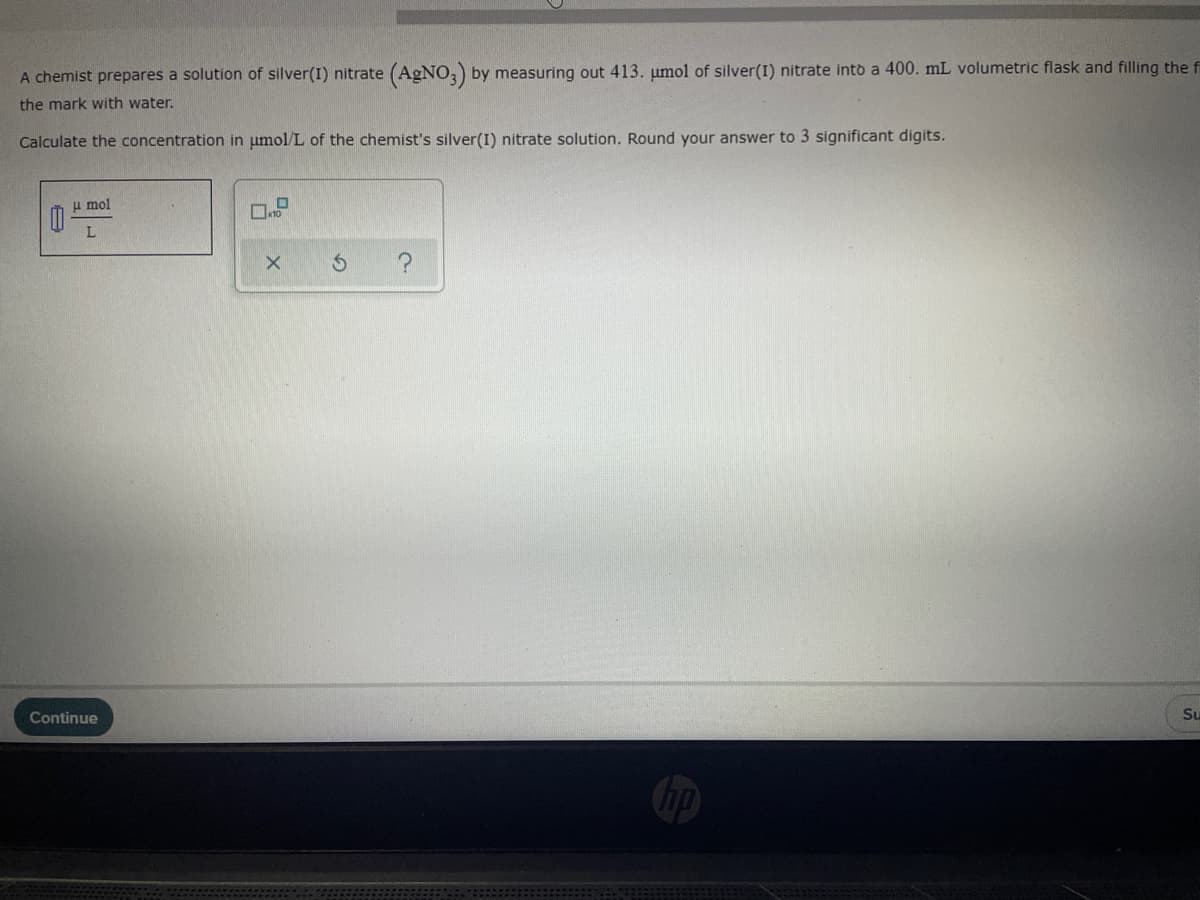 A chemist prepares a solution of silver(I) nitrate (AGNO,) by measuring out 413. umol of silver(I) nitrate into a 400. mL volumetric flask and filling the f
the mark with water.
Calculate the concentration in umol/L of the chemist's silver(I) nitrate solution. Round your answer to 3 significant digits.
u mol
Continue
Su
