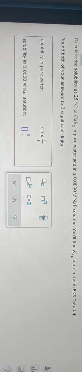 Calculate the solubility at 25 °C of CaF2 in pure water and in a 0.0030M NaF solution. You'll find Ksp data in the ALEKS Data tab.
Round both of your answers to 2 significant digits.
solubility in pure water:
solubility in 0.0030 M NaF solution:
0.016
0²/
L
00
x10
X
n'
OXO
3
00
olo
A