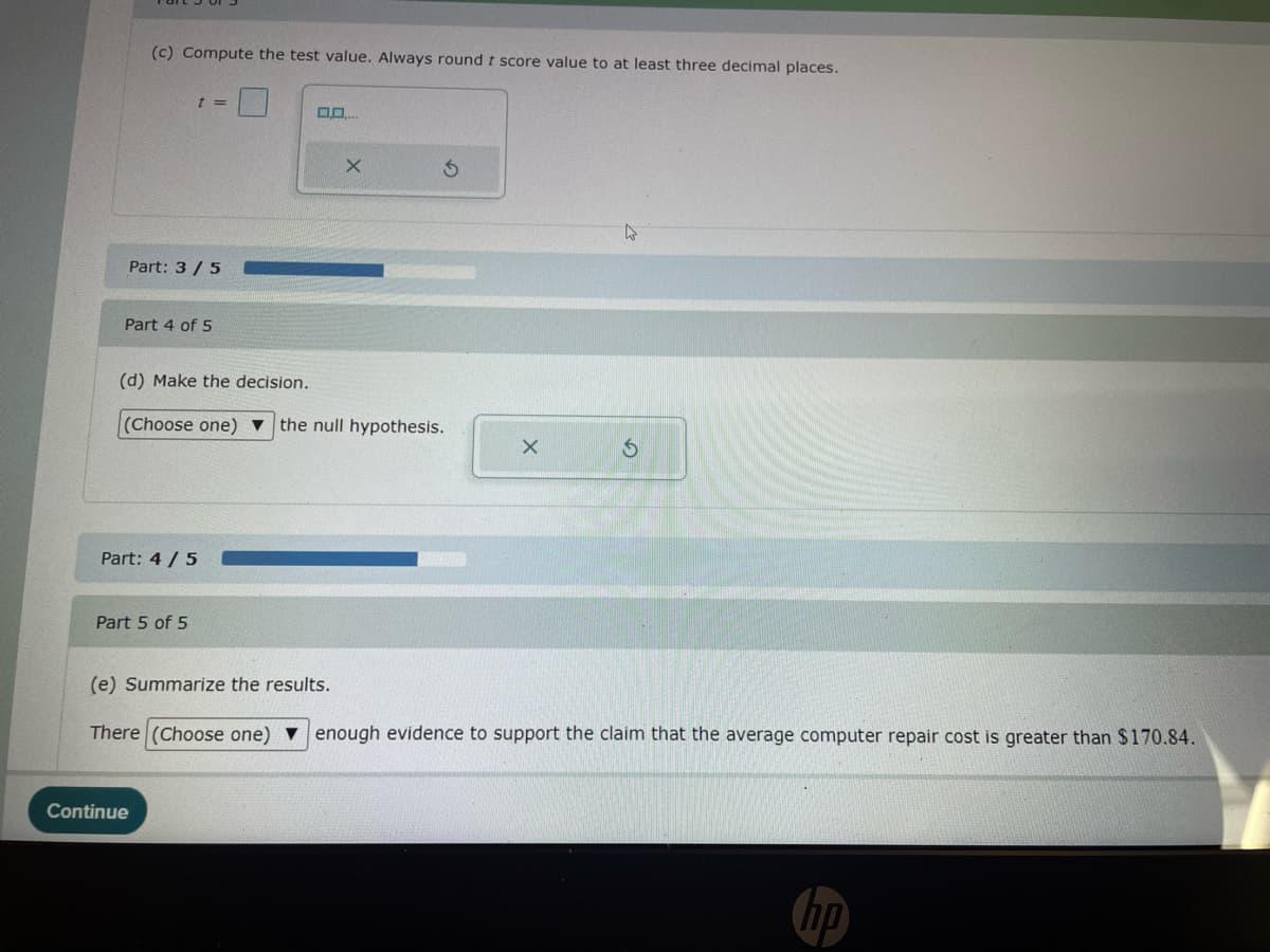 (c) Compute the test value. Always round t score value to at least three decimal places.
t =
Part: 3/5
Part 4 of 5
(d) Make the decision.
00....
5
Q
(Choose one) the null hypothesis.
x
Part: 4/5
Part 5 of 5
G
(e) Summarize the results.
There (Choose one) enough evidence to support the claim that the average computer repair cost is greater than $170.84.
Continue
hp