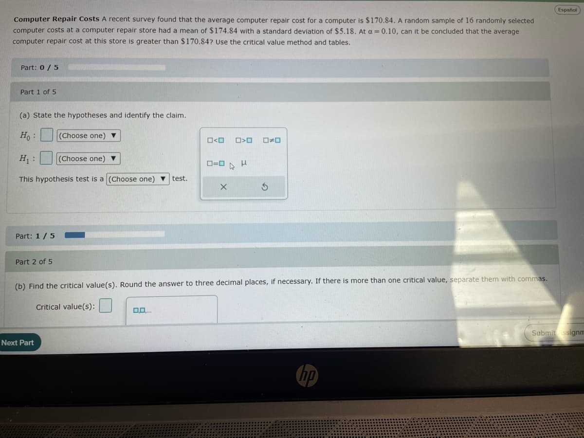 Computer Repair Costs A recent survey found that the average computer repair cost for a computer is $170.84. A random sample of 16 randomly selected
computer costs at a computer repair store had a mean of $174.84 with a standard deviation of $5.18. At a = 0.10, can it be concluded that the average
computer repair cost at this store is greater than $170.84? Use the critical value method and tables.
Español
Part: 0/5
Part 1 of 5
(a) State the hypotheses and identify the claim.
Ho:
(Choose one)
□<□
O>O
H₁:
(Choose one)
0=0
This hypothesis test is a (Choose one)
test.
Part: 1/5 O
G
Part 2 of 5
(b) Find the critical value(s). Round the answer to three decimal places, if necessary. If there is more than one critical value, separate them with commas.
Critical value(s):
Next Part
hp
Submit Assignm