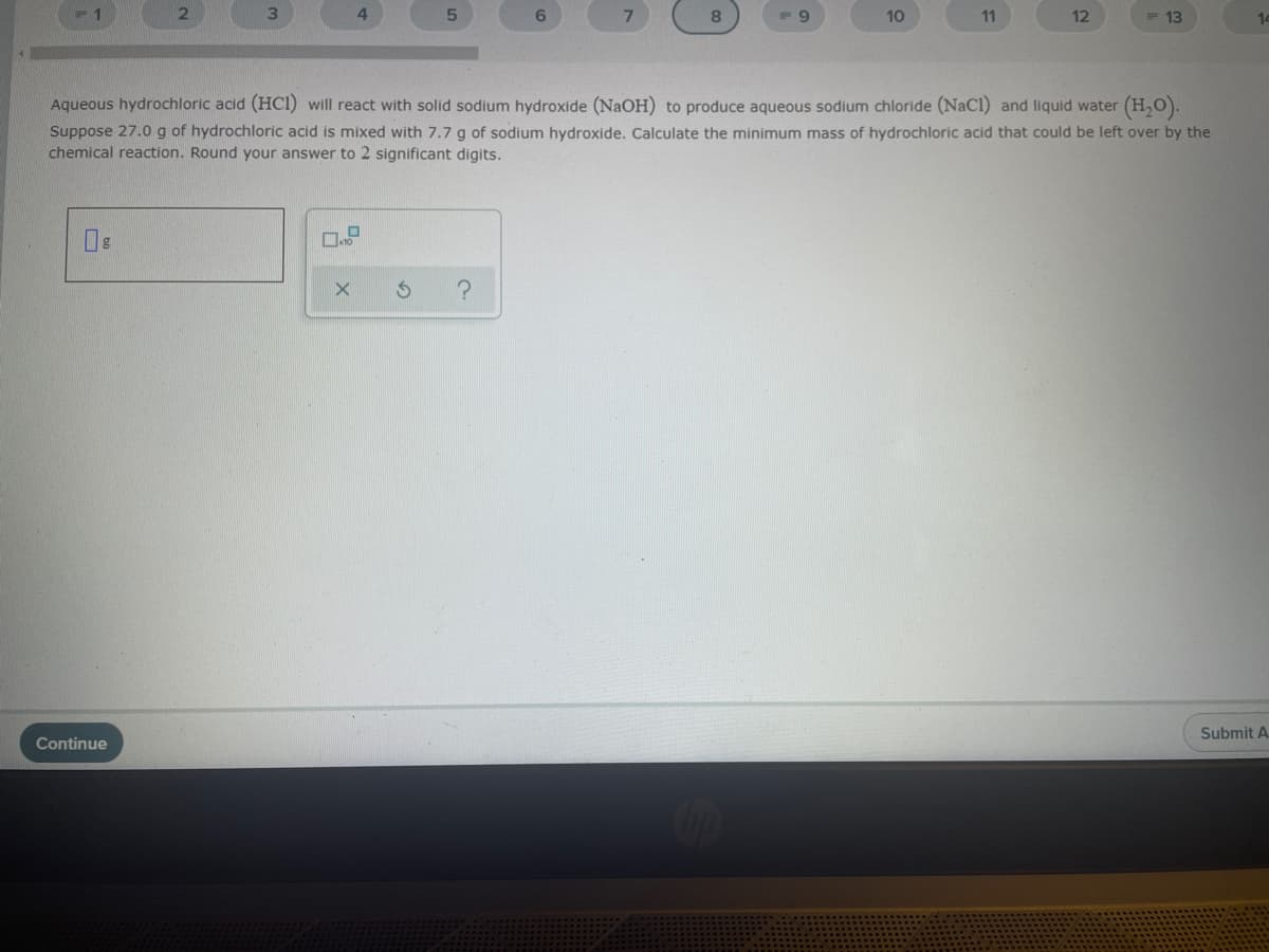 6.
7.
10
11
12
13
14
Aqueous hydrochloric acid (HCI) will react with solid sodium hydroxide (NAOH) to produce aqueous sodium chloride (NaCl) and liquid water (H,O).
Suppose 27.0 g of hydrochloric acid is mixed with 7.7 g of sodium hydroxide. Calculate the minimum mass of hydrochloric acid that could be left over by the
chemical reaction. Round your answer to 2 significant digits.
Submit A.
Continue
